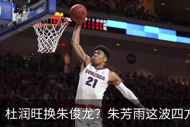 杜润旺换朱俊龙？朱芳雨这波四方大交易要是成了，CBA太疯狂